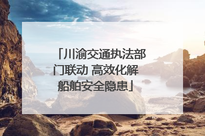 川渝交通执法部门联动 高效化解船舶安全隐患