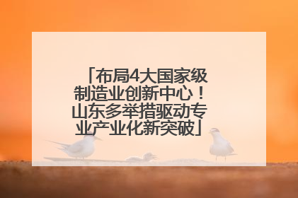 布局4大国家级制造业创新中心！山东多举措驱动专业产业化新突破