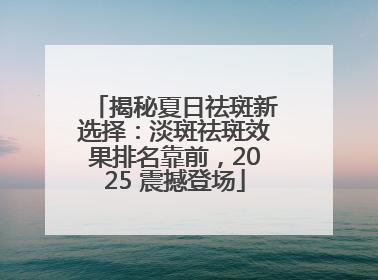 揭秘夏日祛斑新选择：淡斑祛斑效果排名靠前，2025 震撼登场