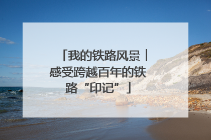 我的铁路风景︱感受跨越百年的铁路“印记”