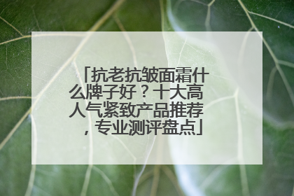 抗老抗皱面霜什么牌子好？十大高人气紧致产品推荐，专业测评盘点