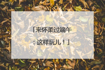 来怀柔过端午：这样玩儿！