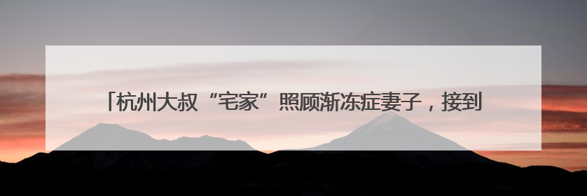 杭州大叔“宅家”照顾渐冻症妻子，接到手工编织零活：一周可多两三百元收入