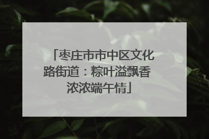 枣庄市市中区文化路街道：粽叶溢飘香 浓浓端午情