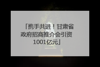 携手共进！甘肃省政府招商推介会引资1001亿元