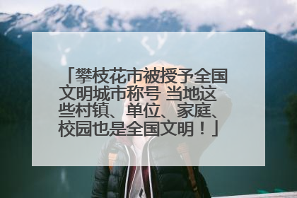 攀枝花市被授予全国文明城市称号 当地这些村镇、单位、家庭、校园也是全国文明！