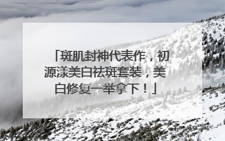 斑肌封神代表作，初源漾美白祛斑套装，美白修复一举拿下！