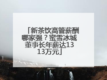 新茶饮高管薪酬哪家强？蜜雪冰城董事长年薪达1313万元