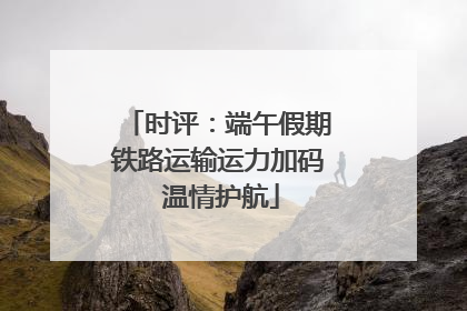 时评：端午假期铁路运输运力加码 温情护航
