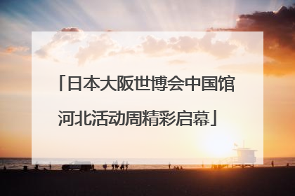 日本大阪世博会中国馆河北活动周精彩启幕