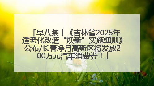 早八条丨《吉林省2025年适老化改造“焕新”实施细则》公布/长春净月高新区将发放200万元汽车消费券！