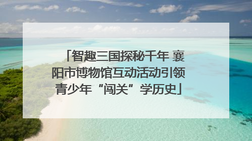 智趣三国探秘千年 襄阳市博物馆互动活动引领青少年“闯关”学历史