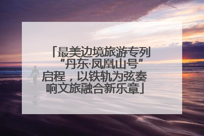 最美边境旅游专列“丹东·凤凰山号”启程，以铁轨为弦奏响文旅融合新乐章
