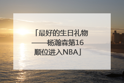 最好的生日礼物——杨瀚森第16顺位进入NBA