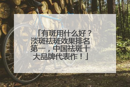 有斑用什么好？淡斑祛斑效果排名第一，中国祛斑十大品牌代表作！