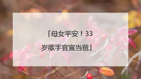 母女平安！33岁歌手官宣当爸