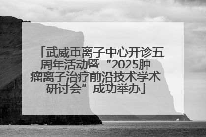 武威重离子中心开诊五周年活动暨“2025肿瘤离子治疗前沿技术学术研讨会”成功举办