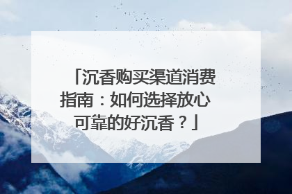 沉香购买渠道消费指南：如何选择放心可靠的好沉香？