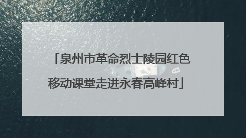 泉州市革命烈士陵园红色移动课堂走进永春高峰村
