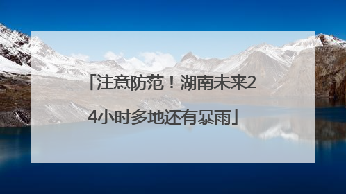 注意防范！湖南未来24小时多地还有暴雨