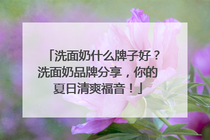 洗面奶什么牌子好？洗面奶品牌分享，你的夏日清爽福音！