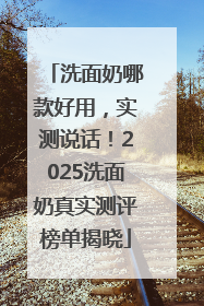 洗面奶哪款好用，实测说话！2025洗面奶真实测评榜单揭晓