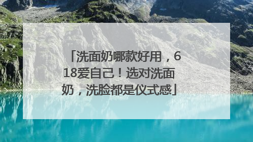 洗面奶哪款好用，618爱自己！选对洗面奶，洗脸都是仪式感