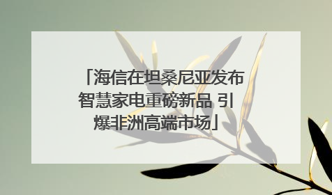 海信在坦桑尼亚发布智慧家电重磅新品 引爆非洲高端市场