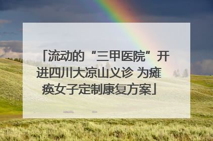 流动的“三甲医院”开进四川大凉山义诊 为瘫痪女子定制康复方案