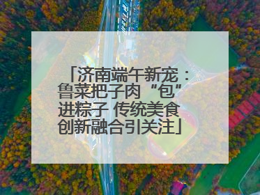 济南端午新宠：鲁菜把子肉“包”进粽子 传统美食创新融合引关注