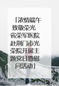 浓情端午致敬荣光 省荣军医院赴荆门市光荣院开展主题党日暨慰问活动