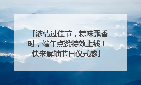 浓情过佳节，粽味飘香时，端午点赞特效上线！快来解锁节日仪式感