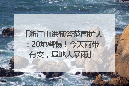 浙江山洪预警范围扩大：20地警惕！今天雨带有变，局地大暴雨