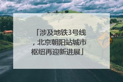 涉及地铁3号线，北京朝阳站城市枢纽再迎新进展