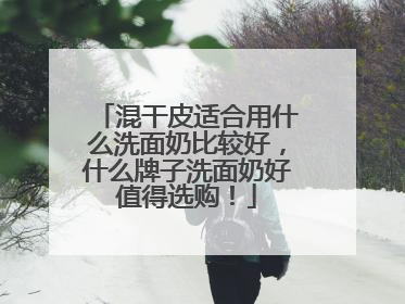 混干皮适合用什么洗面奶比较好，什么牌子洗面奶好值得选购！