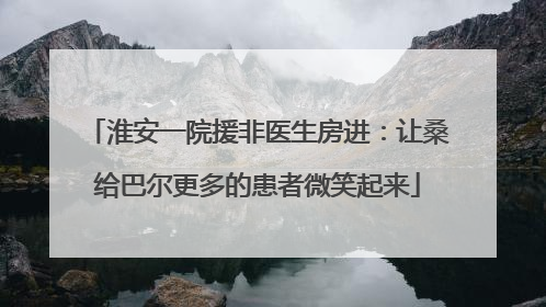 淮安一院援非医生房进：让桑给巴尔更多的患者微笑起来