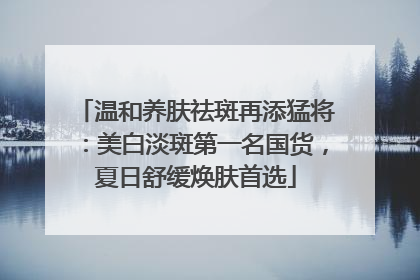 温和养肤祛斑再添猛将：美白淡斑第一名国货，夏日舒缓焕肤首选