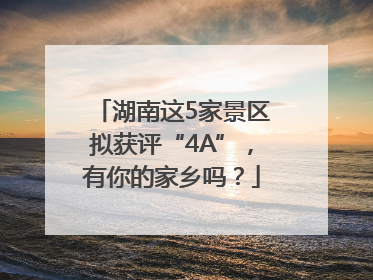 湖南这5家景区拟获评“4A”，有你的家乡吗？