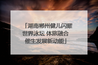 湖南郴州健儿闪耀世界泳坛 体旅融合催生发展新动能