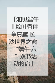 湘见端午丨粽叶香伴童真趣 长沙世界之窗“端午·六一”双节活动将启