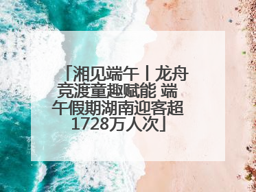 湘见端午丨龙舟竞渡童趣赋能 端午假期湖南迎客超1728万人次
