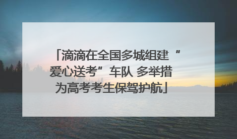 滴滴在全国多城组建“爱心送考”车队 多举措为高考考生保驾护航