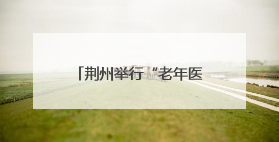 荆州举行“老年医学科服务能力提升基层行”活动，构建三级联动健康网