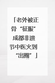 老外被正骨“征服” 成都非遗节中医火到“出圈”
