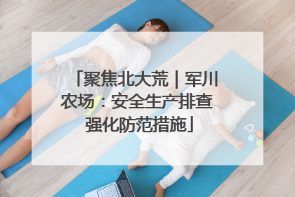 聚焦北大荒｜军川农场：安全生产排查 强化防范措施