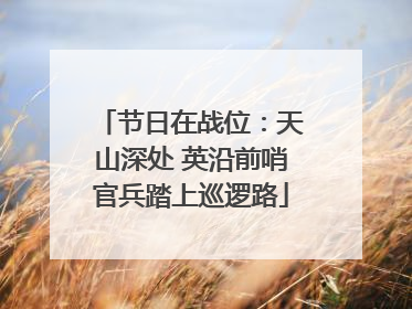 节日在战位：天山深处 英沿前哨官兵踏上巡逻路