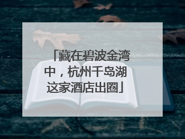 藏在碧波金湾中，杭州千岛湖这家酒店出圈