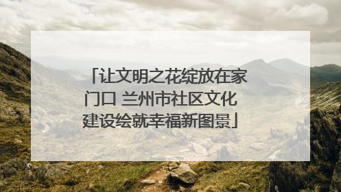 让文明之花绽放在家门口 兰州市社区文化建设绘就幸福新图景