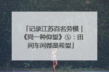 记录江苏百名劳模｜《同一种仰望》⑤：田间车间都是希望