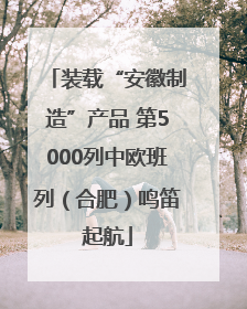 装载“安徽制造”产品 第5000列中欧班列（合肥）鸣笛起航